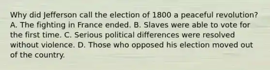 Why did Jefferson call the election of 1800 a peaceful revolution? A. The fighting in France ended. B. Slaves were able to vote for the first time. C. Serious political differences were resolved without violence. D. Those who opposed his election moved out of the country.