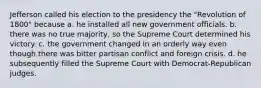 Jefferson called his election to the presidency the "Revolution of 1800" because a. he installed all new government officials. b. there was no true majority, so the Supreme Court determined his victory. c. the government changed in an orderly way even though there was bitter partisan conflict and foreign crisis. d. he subsequently filled the Supreme Court with Democrat-Republican judges.