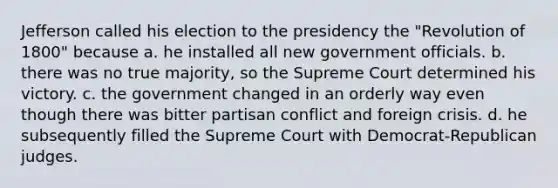 Jefferson called his election to the presidency the "Revolution of 1800" because a. he installed all new government officials. b. there was no true majority, so the Supreme Court determined his victory. c. the government changed in an orderly way even though there was bitter partisan conflict and foreign crisis. d. he subsequently filled the Supreme Court with Democrat-Republican judges.