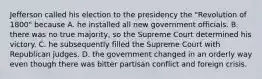 Jefferson called his election to the presidency the "Revolution of 1800" because A. he installed all new government officials. B. there was no true majority, so the Supreme Court determined his victory. C. he subsequently filled the Supreme Court with Republican judges. D. the government changed in an orderly way even though there was bitter partisan conflict and foreign crisis.