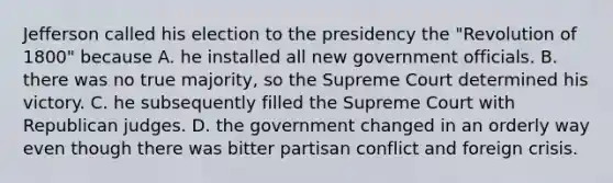 Jefferson called his election to the presidency the "Revolution of 1800" because A. he installed all new government officials. B. there was no true majority, so the Supreme Court determined his victory. C. he subsequently filled the Supreme Court with Republican judges. D. the government changed in an orderly way even though there was bitter partisan conflict and foreign crisis.