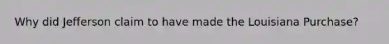 Why did Jefferson claim to have made the Louisiana Purchase?