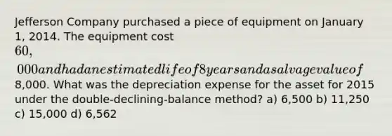 Jefferson Company purchased a piece of equipment on January 1, 2014. The equipment cost 60,000 and had an estimated life of 8 years and a salvage value of8,000. What was the depreciation expense for the asset for 2015 under the double-declining-balance method? a) 6,500 b) 11,250 c) 15,000 d) 6,562