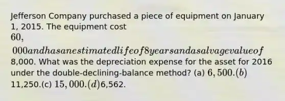 Jefferson Company purchased a piece of equipment on January 1, 2015. The equipment cost 60,000 and has an estimated life of 8 years and a salvage value of8,000. What was the depreciation expense for the asset for 2016 under the double-declining-balance method? (a) 6,500. (b)11,250.(c) 15,000. (d)6,562.