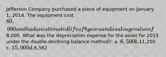 Jefferson Company purchased a piece of equipment on January 1, 2014. The equipment cost 60,000 and had an estimated life of 8 years and a salvage value of8,000. What was the depreciation expense for the asset for 2015 under the double-declining-balance method?: a. 6,500 b.11,250 c. 15,000 d.6,562