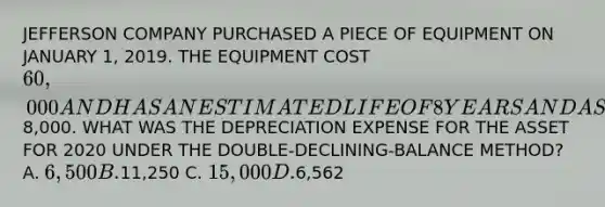 JEFFERSON COMPANY PURCHASED A PIECE OF EQUIPMENT ON JANUARY 1, 2019. THE EQUIPMENT COST 60,000 AND HAS AN ESTIMATED LIFE OF 8 YEARS AND A SALVAGE VALUE OF8,000. WHAT WAS THE DEPRECIATION EXPENSE FOR THE ASSET FOR 2020 UNDER THE DOUBLE-DECLINING-BALANCE METHOD? A. 6,500 B.11,250 C. 15,000 D.6,562