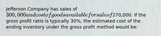 Jefferson Company has sales of 300,000 and cost of goods available for sale of270,000. If the gross profit ratio is typically 30%, the estimated cost of the ending inventory under the gross profit method would be: