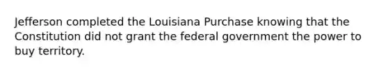 Jefferson completed the Louisiana Purchase knowing that the Constitution did not grant the federal government the power to buy territory.