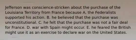 Jefferson was conscience-stricken about the purchase of the Louisiana Territory from France because A. the Federalists supported his action. B. he believed that the purchase was unconstitutional. C. he felt that the purchase was not a fair deal for France. D. war with Spain might occur. E. he feared the British might use it as an exercise to declare war on the United States.