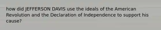 how did JEFFERSON DAVIS use the ideals of the American Revolution and the Declaration of Independence to support his cause?