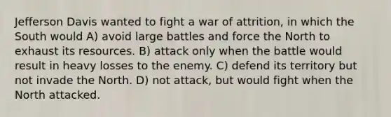 Jefferson Davis wanted to fight a war of attrition, in which the South would A) avoid large battles and force the North to exhaust its resources. B) attack only when the battle would result in heavy losses to the enemy. C) defend its territory but not invade the North. D) not attack, but would fight when the North attacked.