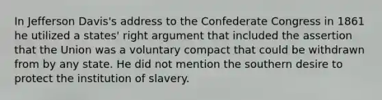 In Jefferson Davis's address to the Confederate Congress in 1861 he utilized a states' right argument that included the assertion that the Union was a voluntary compact that could be withdrawn from by any state. He did not mention the southern desire to protect the institution of slavery.