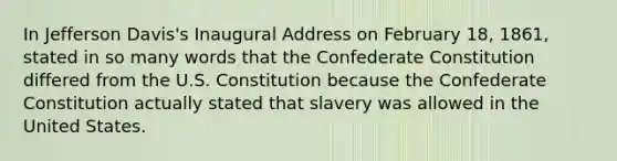 In Jefferson Davis's Inaugural Address on February 18, 1861, stated in so many words that the Confederate Constitution differed from the U.S. Constitution because the Confederate Constitution actually stated that slavery was allowed in the United States.