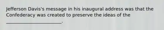 Jefferson Davis's message in his inaugural address was that the Confederacy was created to preserve the ideas of the ________________________.