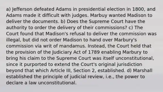 a) Jefferson defeated Adams in presidential election in 1800, and Adams made it difficult with judges. Marbuy wanted Madison to deliver the documents. b) Does the Supreme Court have the authority to order the delivery of their commissions? c) The Court found that Madison's refusal to deliver the commission was illegal, but did not order Madison to hand over Marbury's commission via writ of mandamus. Instead, the Court held that the provision of the Judiciary Act of 1789 enabling Marbury to bring his claim to the Supreme Court was itself unconstitutional, since it purported to extend the Court's original jurisdiction beyond that which Article III, Section 2, established. d) Marshall established the principle of judicial review, i.e., the power to declare a law unconstitutional.