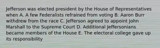 Jefferson was elected president by the House of Representatives when A. A few Federalists refrained from voting B. Aaron Burr withdrew from the race C. Jefferson agreed to appoint John Marshall to the Supreme Court D. Additional Jeffersonians became members of the House E. The electoral college gave up its responsibility