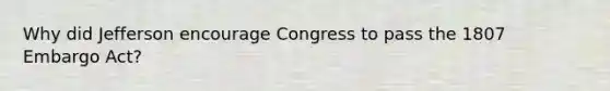 Why did Jefferson encourage Congress to pass the 1807 Embargo Act?