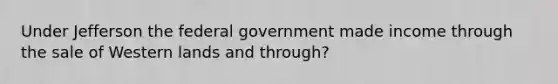 Under Jefferson the federal government made income through the sale of Western lands and through?