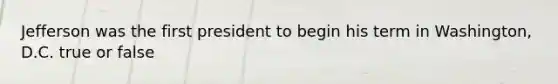 Jefferson was the first president to begin his term in Washington, D.C. true or false