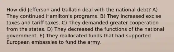 How did Jefferson and Gallatin deal with the national debt? A) They continued Hamilton's programs. B) They increased excise taxes and tariff taxes. C) They demanded greater cooperation from the states. D) They decreased the functions of the national government. E) They reallocated funds that had supported European embassies to fund the army.