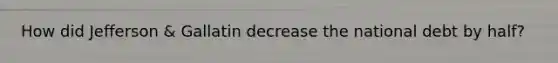 How did Jefferson & Gallatin decrease the national debt by half?