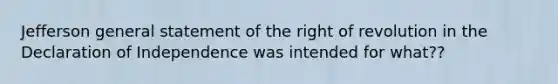 Jefferson general statement of the right of revolution in the Declaration of Independence was intended for what??