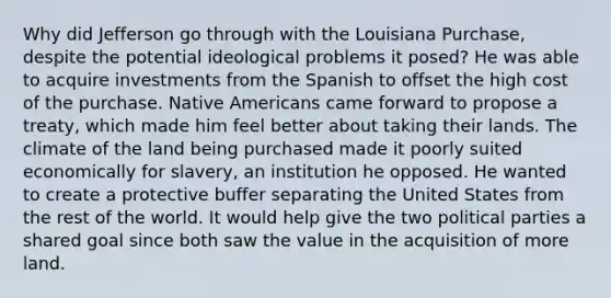 Why did Jefferson go through with the Louisiana Purchase, despite the potential ideological problems it posed? He was able to acquire investments from the Spanish to offset the high cost of the purchase. Native Americans came forward to propose a treaty, which made him feel better about taking their lands. The climate of the land being purchased made it poorly suited economically for slavery, an institution he opposed. He wanted to create a protective buffer separating the United States from the rest of the world. It would help give the two political parties a shared goal since both saw the value in the acquisition of more land.