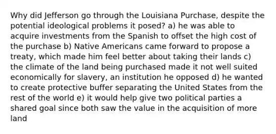 Why did Jefferson go through the Louisiana Purchase, despite the potential ideological problems it posed? a) he was able to acquire investments from the Spanish to offset the high cost of the purchase b) Native Americans came forward to propose a treaty, which made him feel better about taking their lands c) the climate of the land being purchased made it not well suited economically for slavery, an institution he opposed d) he wanted to create protective buffer separating the United States from the rest of the world e) it would help give two political parties a shared goal since both saw the value in the acquisition of more land