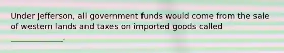 Under Jefferson, all government funds would come from the sale of western lands and taxes on imported goods called _____________.