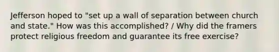 Jefferson hoped to "set up a wall of separation between church and state." How was this accomplished? / Why did the framers protect religious freedom and guarantee its free exercise?