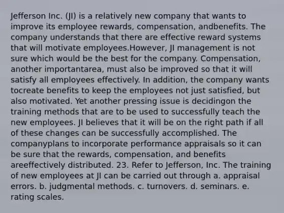 Jefferson Inc. (JI) is a relatively new company that wants to improve its employee rewards, compensation, andbenefits. The company understands that there are effective reward systems that will motivate employees.However, JI management is not sure which would be the best for the company. Compensation, another importantarea, must also be improved so that it will satisfy all employees effectively. In addition, the company wants tocreate benefits to keep the employees not just satisfied, but also motivated. Yet another pressing issue is decidingon the training methods that are to be used to successfully teach the new employees. JI believes that it will be on the right path if all of these changes can be successfully accomplished. The companyplans to incorporate performance appraisals so it can be sure that the rewards, compensation, and benefits areeffectively distributed. 23. Refer to Jefferson, Inc. The training of new employees at JI can be carried out through a. appraisal errors. b. judgmental methods. c. turnovers. d. seminars. e. rating scales.