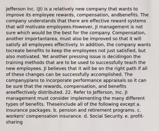 Jefferson Inc. (JI) is a relatively new company that wants to improve its employee rewards, compensation, andbenefits. The company understands that there are effective reward systems that will motivate employees.However, JI management is not sure which would be the best for the company. Compensation, another importantarea, must also be improved so that it will satisfy all employees effectively. In addition, the company wants tocreate benefits to keep the employees not just satisfied, but also motivated. Yet another pressing issue is decidingon the training methods that are to be used to successfully teach the new employees. JI believes that it will be on the right path if all of these changes can be successfully accomplished. The companyplans to incorporate performance appraisals so it can be sure that the rewards, compensation, and benefits areeffectively distributed. 22. Refer to Jefferson, Inc. JI management must consider implementing the many different types of benefits. Theseinclude all of the following except a. insurance packages. b. pension and retirement programs. c. workers' compensation insurance. d. Social Security. e. profit-sharing