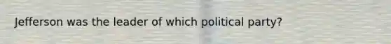 Jefferson was the leader of which political party?