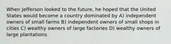 When Jefferson looked to the future, he hoped that the United States would become a country dominated by A) independent owners of small farms B) independent owners of small shops in cities C) wealthy owners of large factories D) wealthy owners of large plantations