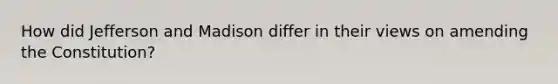 How did Jefferson and Madison differ in their views on amending the Constitution?