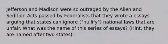 Jefferson and Madison were so outraged by the Alien and Sedition Acts passed by Federalists that they wrote a essays arguing that states can ignore ("nullify") national laws that are unfair. What was the name of this series of essays? (Hint, they are named after two states).