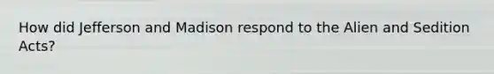How did Jefferson and Madison respond to the Alien and Sedition Acts?