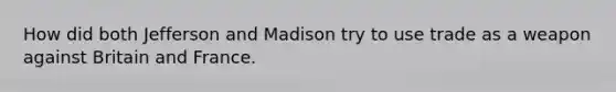 How did both Jefferson and Madison try to use trade as a weapon against Britain and France.