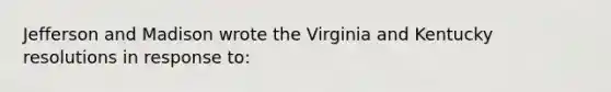 Jefferson and Madison wrote the Virginia and Kentucky resolutions in response to: