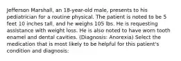 Jefferson Marshall, an 18-year-old male, presents to his pediatrician for a routine physical. The patient is noted to be 5 feet 10 inches tall, and he weighs 105 lbs. He is requesting assistance with weight loss. He is also noted to have worn tooth enamel and dental cavities. (Diagnosis: Anorexia) Select the medication that is most likely to be helpful for this patient's condition and diagnosis: