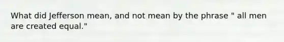 What did Jefferson mean, and not mean by the phrase " all men are created equal."