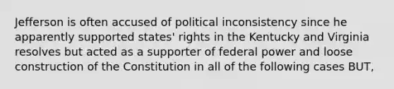 Jefferson is often accused of political inconsistency since he apparently supported states' rights in the Kentucky and Virginia resolves but acted as a supporter of federal power and loose construction of the Constitution in all of the following cases BUT,