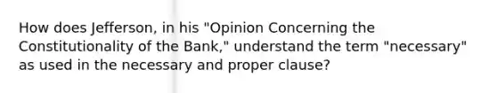 How does Jefferson, in his "Opinion Concerning the Constitutionality of the Bank," understand the term "necessary" as used in the necessary and proper clause?