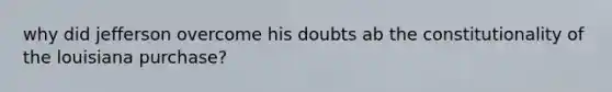 why did jefferson overcome his doubts ab the constitutionality of the louisiana purchase?