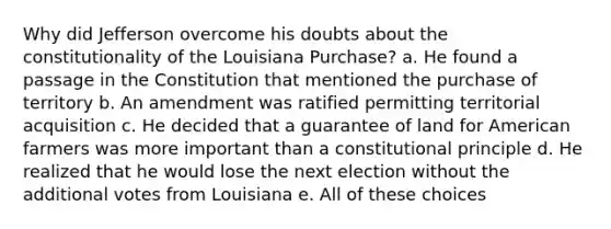 Why did Jefferson overcome his doubts about the constitutionality of the Louisiana Purchase? a. He found a passage in the Constitution that mentioned the purchase of territory b. An amendment was ratified permitting territorial acquisition c. He decided that a guarantee of land for American farmers was more important than a constitutional principle d. He realized that he would lose the next election without the additional votes from Louisiana e. All of these choices