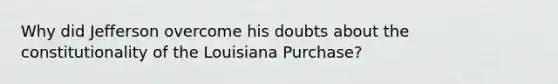 Why did Jefferson overcome his doubts about the constitutionality of the Louisiana Purchase?