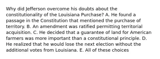 Why did Jefferson overcome his doubts about the constitutionality of the Louisiana Purchase? A. He found a passage in the Constitution that mentioned the purchase of territory. B. An amendment was ratified permitting territorial acquisition. C. He decided that a guarantee of land for American farmers was more important than a constitutional principle. D. He realized that he would lose the next election without the additional votes from Louisiana. E. All of these choices