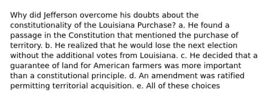 Why did Jefferson overcome his doubts about the constitutionality of the Louisiana Purchase? a. He found a passage in the Constitution that mentioned the purchase of territory. b. He realized that he would lose the next election without the additional votes from Louisiana. c. He decided that a guarantee of land for American farmers was more important than a constitutional principle. d. An amendment was ratified permitting territorial acquisition. e. All of these choices