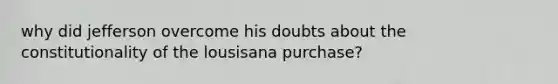 why did jefferson overcome his doubts about the constitutionality of the lousisana purchase?