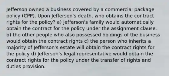 Jefferson owned a business covered by a commercial package policy (CPP). Upon Jefferson's death, who obtains the contract rights for the policy? a) Jefferson's family would automatically obtain the contract for the policy under the assignment clause. b) the other people who also possessed holdings of the business would obtain the contract rights c) the person who inherits a majority of Jefferson's estate will obtain the contract rights for the policy d) Jefferson's legal representative would obtain the contract rights for the policy under the transfer of rights and duties provision.